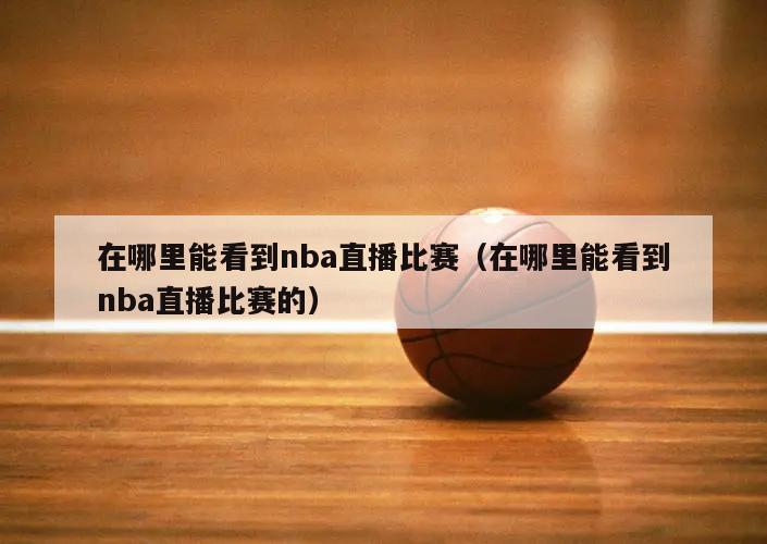 在哪里能看到nba直播比赛（在哪里能看到nba直播比赛的）