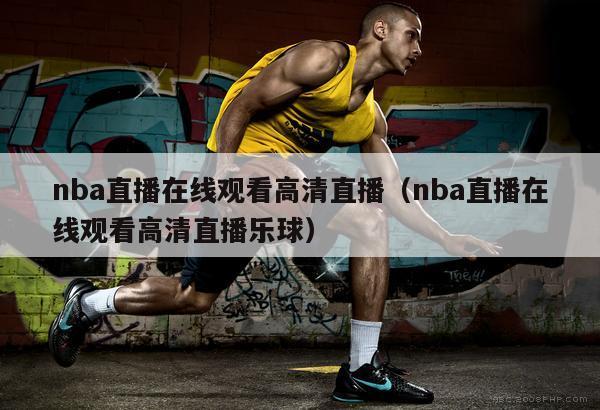 nba直播在线观看高清直播（nba直播在线观看高清直播乐球）