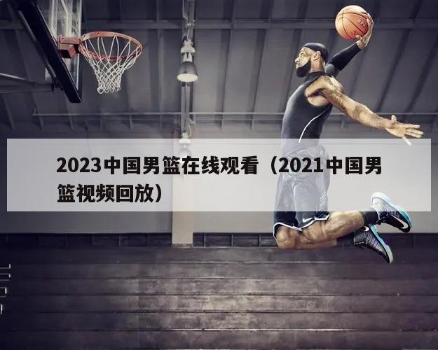 2023中国男篮在线观看（2021中国男篮视频回放）