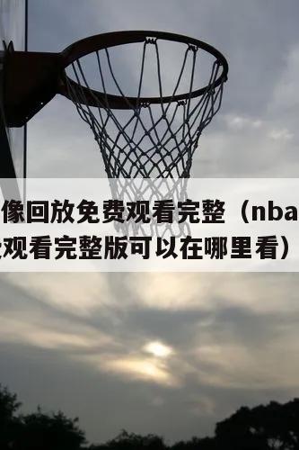 nba录像回放免费观看完整（nba录像回放免费观看完整版可以在哪里看）