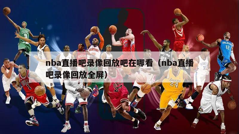 nba直播吧录像回放吧在哪看（nba直播吧录像回放全屏）