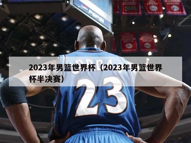 2023年男篮世界杯（2023年男篮世界杯半决赛）