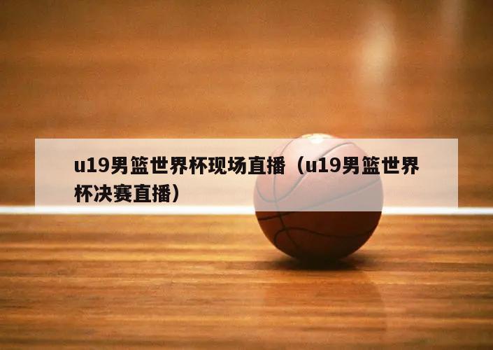 u19男篮世界杯现场直播（u19男篮世界杯决赛直播）