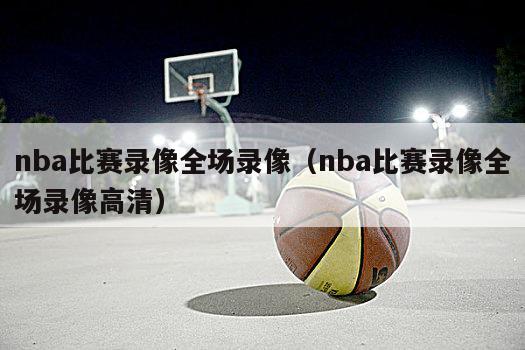 nba比赛录像全场录像（nba比赛录像全场录像高清）