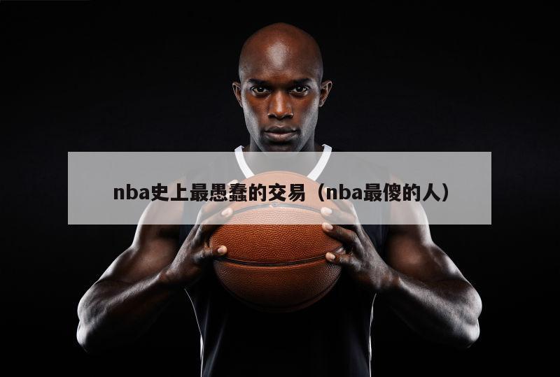 nba史上最愚蠢的交易（nba最傻的人）